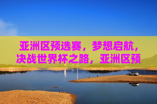 亚洲区预选赛，梦想启航，决战世界杯之路，亚洲区预选赛，梦想启航，勇闯世界杯之路，勇闯世界杯之路，亚洲区预选赛梦想启航