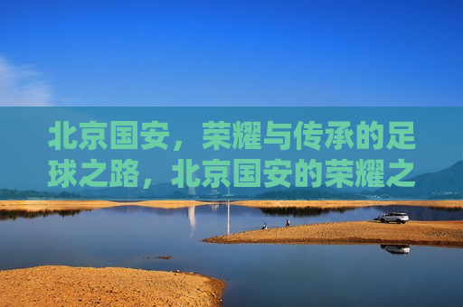 北京国安，荣耀与传承的足球之路，北京国安的荣耀之路，传承与前行，北京国安的荣耀之路，传承与前行  第1张