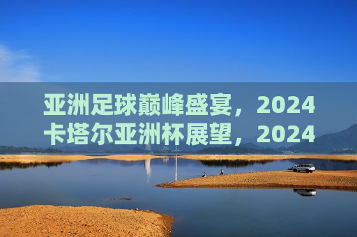 亚洲足球巅峰盛宴，2024卡塔尔亚洲杯展望，2024卡塔尔亚洲杯，亚洲足球巅峰盛宴，展望亚洲足球巅峰盛宴，2024卡塔尔亚洲杯来袭