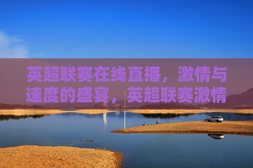 英超联赛在线直播， *** 与速度的盛宴，英超联赛 *** 盛宴，在线直播见证速度与 *** ，英超联赛 *** 盛宴，在线见证速度与 *** 