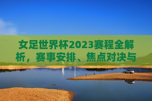 女足世界杯2023赛程全解析，赛事安排、焦点对决与看点预测，2023女足世界杯赛程解析，赛事安排、焦点对决与预测看点，2023女足世界杯赛程全解析，赛事安排、焦点对决与预测看点