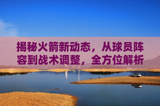 揭秘火箭新动态，从球员阵容到战术调整，全方位解析火箭队的最新动态与未来展望，揭秘火箭队新动态，全方位解析球员阵容与战术调整，展望球队未来，揭秘火箭队新动态，全方位解析球员阵容与战术调整，展望球队未来新篇章