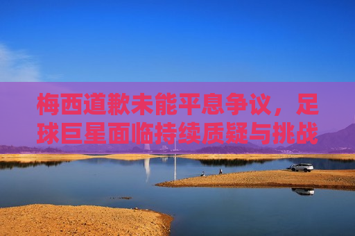 梅西道歉未能平息争议，足球巨星面临持续质疑与挑战，梅西道歉难消争议，足球巨星面临持续质疑与多重挑战，梅西道歉难消争议，足球巨星面临持续质疑与多重挑战