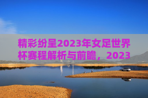 精彩纷呈2023年女足世界杯赛程解析与前瞻，2023年女足世界杯赛程解析，赛事前瞻，精彩纷呈，精彩纷呈的2023年女足世界杯前瞻，赛事解析与未来展望