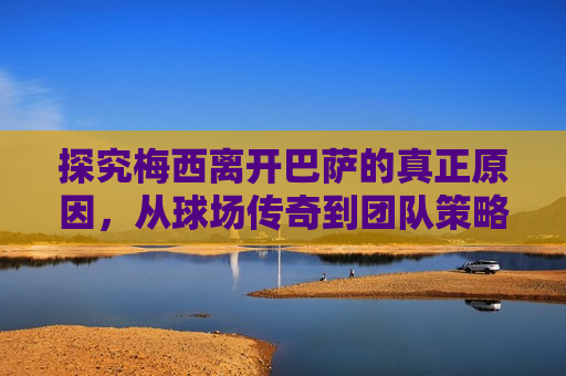 探究梅西离开巴萨的真正原因，从球场传奇到团队策略的转变，梅西离开巴萨背后的真正原因，球场传奇与团队策略的转变，梅西离开巴萨，球场传奇与团队策略的转变