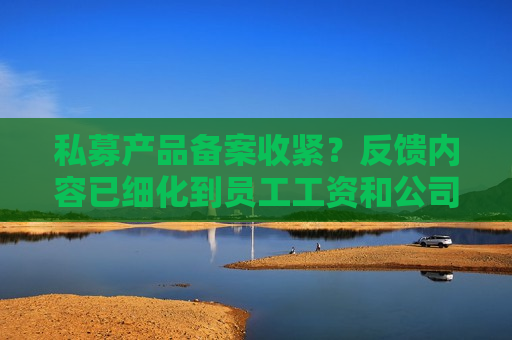 私募产品备案收紧？反馈内容已细化到员工工资和公司流水