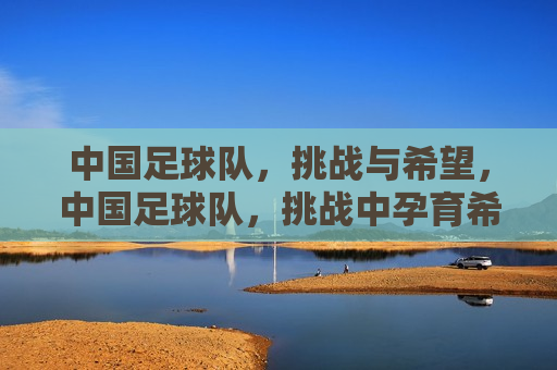 中国足球队，挑战与希望，中国足球队，挑战中孕育希望，中国足球队，挑战与希望的交织