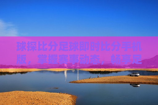球探比分足球即时比分手机版，掌握赛事动态，畅享足球魅力，掌握足球赛事动态，尽享足球魅力——球探比分即时手机版，掌握赛事动态，尽享足球魅力——球探比分即时手机版