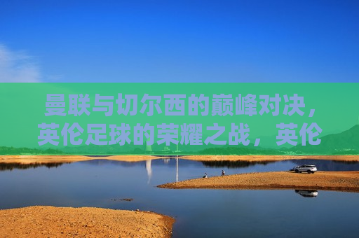 曼联与切尔西的巅峰对决，英伦足球的荣耀之战，英伦足球巅峰之战，曼联与切尔西的荣耀对决，曼联与切尔西的荣耀对决，英伦足球巅峰之战