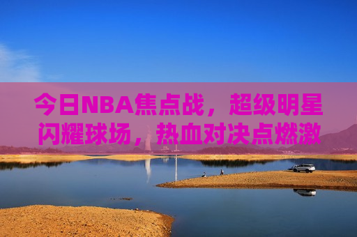 今日NBA焦点战，超级明星闪耀球场，热血对决点燃 *** ，今日NBA焦点战，超级明星闪耀球场， *** 对决夜，今日NBA超级明星闪耀球场， *** 对决夜