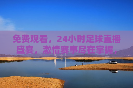 免费观看，24小时足球直播盛宴， *** 赛事尽在掌握，24小时足球直播盛宴， *** 赛事免费观看， *** 赛事尽在掌握，全天候足球直播盛宴免费观看