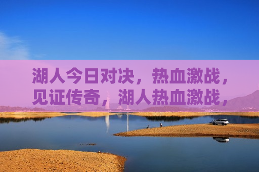 湖人今日对决，热血激战，见证传奇，湖人热血激战，传奇对决之夜，湖人传奇对决之夜，热血激战见证荣耀