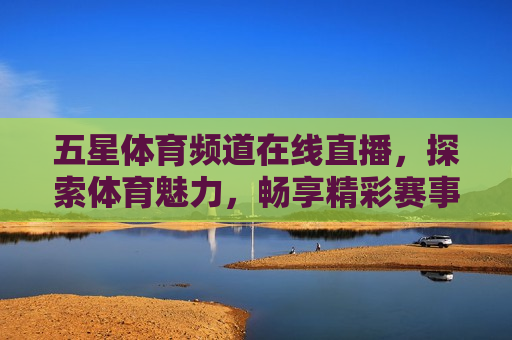 五星体育频道在线直播，探索体育魅力，畅享精彩赛事，探索体育魅力，五星体育频道在线直播精彩赛事，五星体育频道，探索体育魅力，在线直播精彩赛事