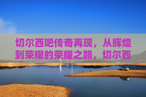 切尔西吧传奇再现，从辉煌到荣耀的荣耀之路，切尔西吧传奇再现，荣耀之路的辉煌与荣耀，切尔西吧传奇，荣耀之路的辉煌再现  第1张