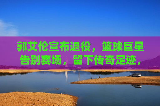 郭艾伦宣布退役，篮球巨星告别赛场，留下传奇足迹，郭艾伦告别赛场，篮球巨星留下传奇足迹，郭艾伦告别赛场，篮球巨星留下传奇足迹