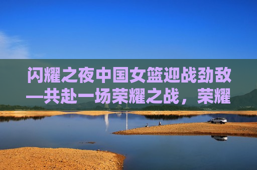 闪耀之夜中国女篮迎战劲敌—共赴一场荣耀之战，荣耀之战，中国女篮迎战劲敌闪耀之夜，荣耀之战，中国女篮迎战劲敌，闪耀之夜启幕