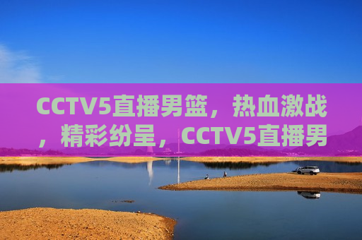 CCTV5直播男篮，热血激战，精彩纷呈，CCTV5直播男篮激战，热血精彩不容错过，CCTV5直播男篮激战，热血精彩，不容错过
