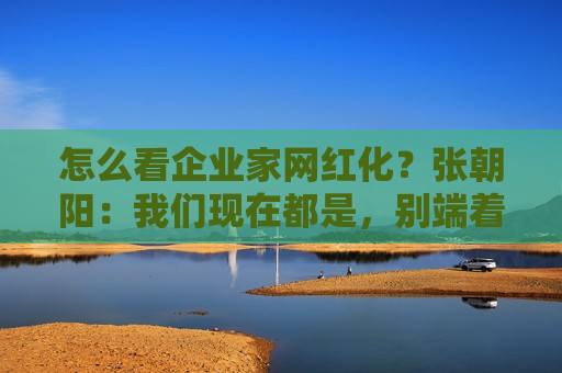 怎么看企业家网红化？张朝阳：我们现在都是，别端着