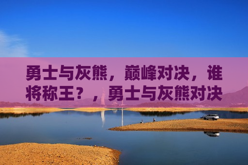 勇士与灰熊，巅峰对决，谁将称王？，勇士与灰熊对决，巅峰之战，谁将胜出？
