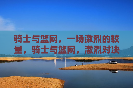 骑士与篮网，一场激烈的较量，骑士与篮网，激烈对决，谁将胜出？