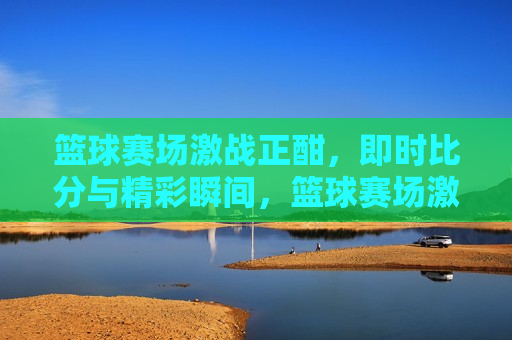 篮球赛场激战正酣，即时比分与精彩瞬间，篮球赛场激战，即时比分与精彩瞬间回顾，篮球赛场激战与即时比分，精彩瞬间回顾  第1张