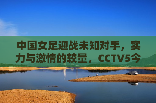 中国女足迎战未知对手，实力与 *** 的较量，CCTV5今晚不见不散，中国女足迎战未知对手，实力与 *** 的较量即将上演