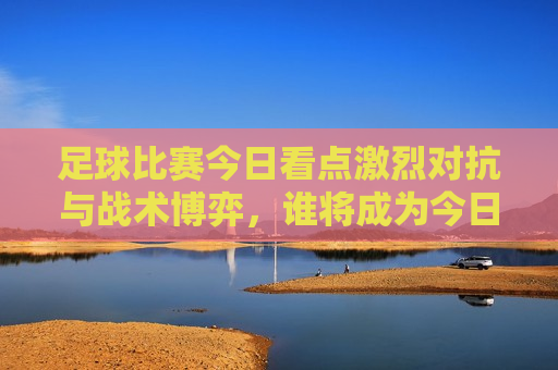 足球比赛今日看点激烈对抗与战术博弈，谁将成为今日赛场上的王者？