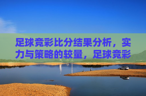 足球竞彩比分结果分析，实力与策略的较量，足球竞彩之战，实力与策略的终极对决，足球竞彩之战，实力与策略的终极对决