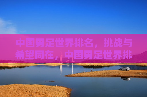中国男足世界排名，挑战与希望同在，中国男足世界排名，挑战与希望并存，中国男足世界排名，挑战与希望并存