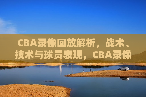 CBA录像回放解析，战术、技术与球员表现，CBA录像解析，战术、技术与球员表现盘点，CBA录像解析，战术、技术与球员表现盘点  第1张