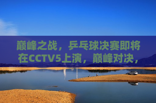 巅峰之战，乒乓球决赛即将在CCTV5上演，巅峰对决，乒乓球决赛CCTV5热血上演，CCTV5热血上演，巅峰对决，乒乓球决赛即将开始  第1张