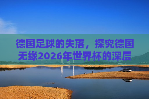 德国足球的失落，探究德国无缘2026年世界杯的深层原因与未来展望，德国足球的失落与未来展望，探究无缘世界杯深层原因，德国足球的失落与未来展望，探究无缘世界杯深层原因及展望