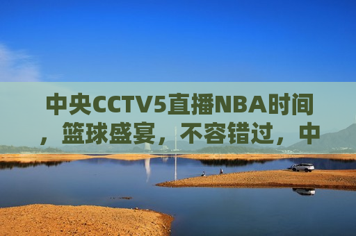 中央CCTV5直播NBA时间，篮球盛宴，不容错过，中央CCTV5直播NBA盛宴，篮球热潮，不容错过，中央CCTV5直播NBA盛宴，篮球热潮，精彩不容错过