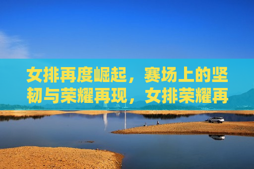 女排再度崛起，赛场上的坚韧与荣耀再现，女排荣耀再现，赛场上的坚韧与胜利，女排荣耀再现，赛场上的坚韧与胜利的传奇