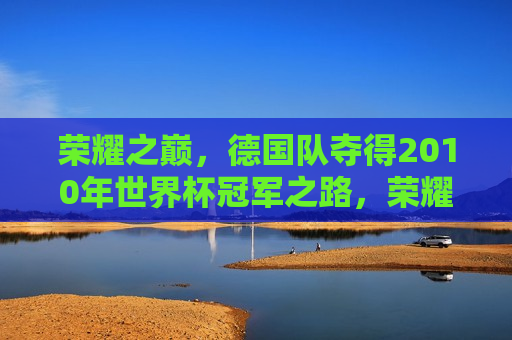 荣耀之巅，德国队夺得2010年世界杯冠军之路，荣耀之巅，德国队勇夺2010年世界杯冠军