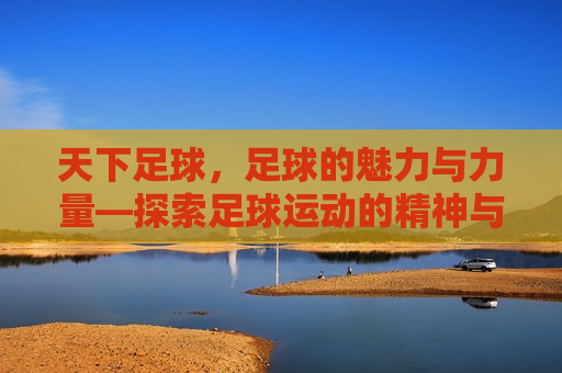 天下足球，足球的魅力与力量—探索足球运动的精神与魅力，探索足球运动的精神与魅力，足球的魅力与力量，探索足球运动的精神与魅力，足球的魅力与力量