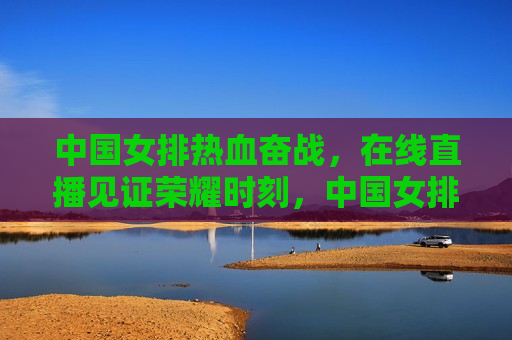 中国女排热血奋战，在线直播见证荣耀时刻，中国女排荣耀时刻，热血奋战，见证历史，见证荣耀！中国女排热血奋战，历史时刻在线直播  第1张