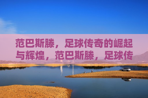范巴斯滕，足球传奇的崛起与辉煌，范巴斯滕，足球传奇的辉煌崛起，范巴斯滕，足球传奇的辉煌崛起之路
