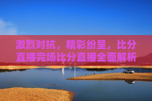 激烈对抗，精彩纷呈，比分直播完场比分直播全面解析，激烈对抗与精彩纷呈，比分直播完场全面解析