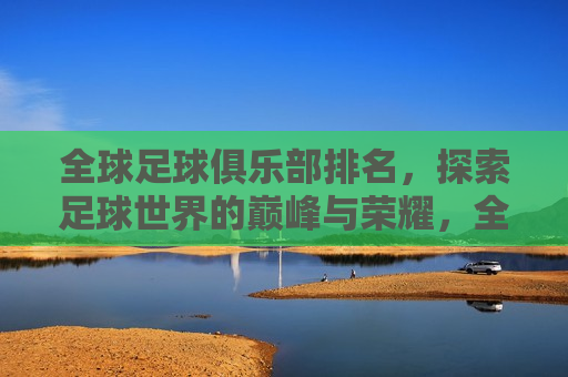 全球足球俱乐部排名，探索足球世界的巅峰与荣耀，全球足球俱乐部巅峰榜，探索足球界的荣耀之巅，全球足球俱乐部巅峰榜，探索足球界的荣耀与巅峰