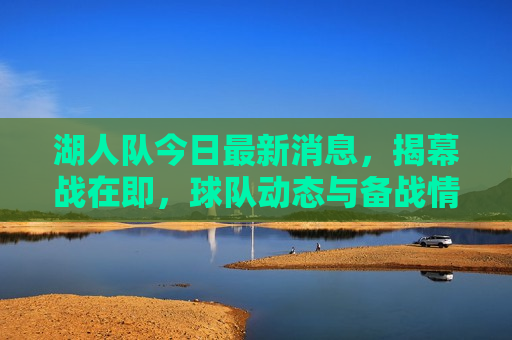 湖人队今日最新消息，揭幕战在即，球队动态与备战情况一览，湖人队备战揭幕战，球队动态与备战情况全览，湖人队备战揭幕战，球队动态与备战情况全览