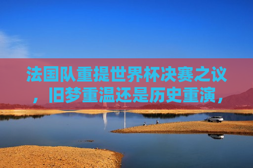 法国队重提世界杯决赛之议，旧梦重温还是历史重演，法国队再谈世界杯决赛，旧梦重温还是历史重演的挑战，法国队再谈世界杯决赛，旧梦重温还是历史重演的挑战？
