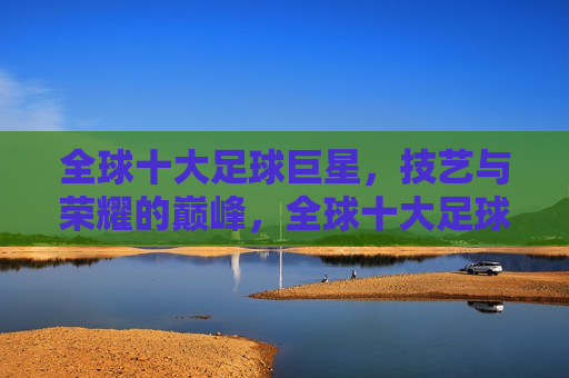 全球十大足球巨星，技艺与荣耀的巅峰，全球十大足球巨星，荣耀与技艺的巅峰对决，全球十大足球巨星，荣耀与技艺之巅