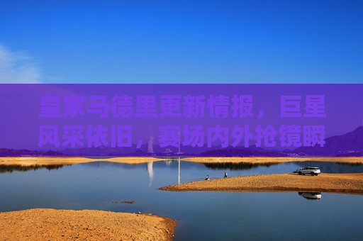 皇家马德里更新情报，巨星风采依旧，赛场内外抢镜瞬间，皇家马德里巨星风采依旧，赛场内外闪耀抢镜瞬间，皇家马德里巨星闪耀，赛场内外抢镜瞬间