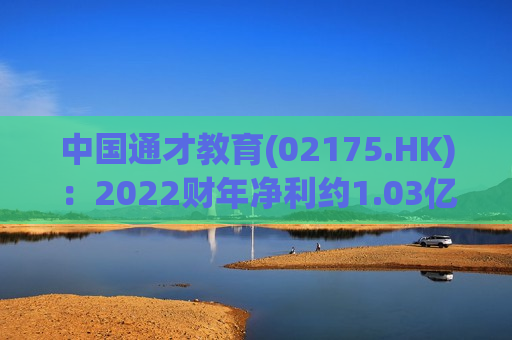 中国通才教育(02175.HK)：2022财年净利约1.03亿元 同比减少约20.5%