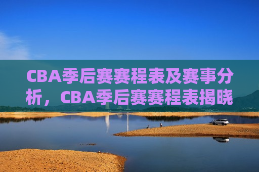 CBA季后赛赛程表及赛事分析，CBA季后赛赛程表揭晓，赛事分析引发球迷热议，CBA季后赛赛程揭晓，赛事分析引发热议