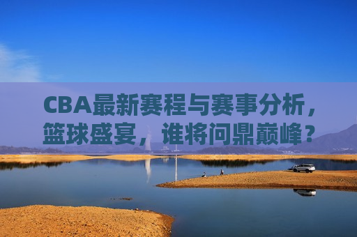 CBA最新赛程与赛事分析，篮球盛宴，谁将问鼎巅峰？