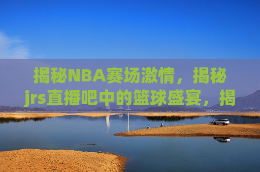 揭秘NBA赛场 *** ，揭秘jrs直播吧中的篮球盛宴，揭秘NBA赛场 *** 与jrs直播吧篮球盛宴，揭秘NBA赛场 *** 与jrs直播吧篮球盛宴，篮球迷的狂欢