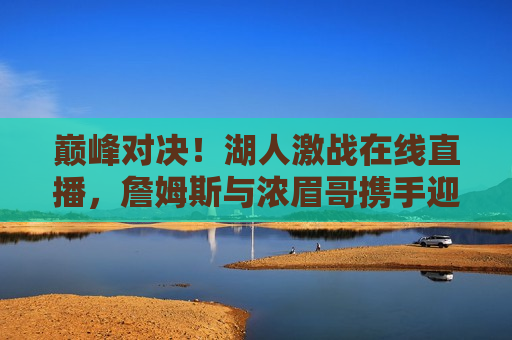 巅峰对决！湖人激战在线直播，詹姆斯与浓眉哥携手迎战挑战，湖人巅峰之战，詹姆斯与浓眉哥迎战挑战