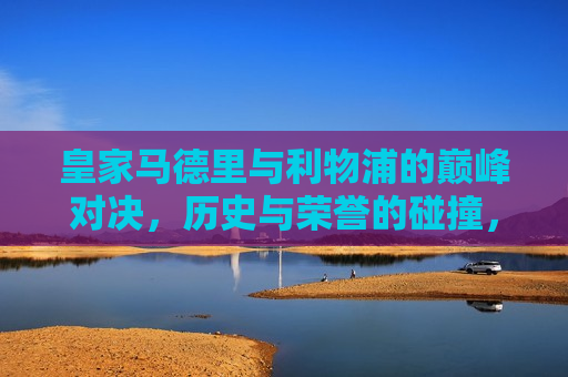 皇家马德里与利物浦的巅峰对决，历史与荣誉的碰撞，皇家马德里与利物浦巅峰对决，历史荣誉的碰撞，皇家马德里与利物浦巅峰对决，历史荣誉的终极碰撞